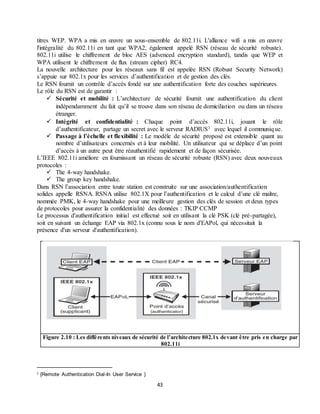 43
titres WEP. WPA a mis en œuvre un sous-ensemble de 802.11i. L'alliance wifi a mis en œuvre
l'intégralité du 802.11i en tant que WPA2, également appelé RSN (réseau de sécurité robuste).
802.11i utilise le chiffrement de bloc AES (advenced encryption standard), tandis que WEP et
WPA utilisent le chiffrement de flux (stream cipher) RC4.
La nouvelle architecture pour les réseaux sans fil est appelée RSN (Robust Security Network)
s’appuie sur 802.1x pour les services d’authentification et de gestion des clés.
Le RSN fournit un contrôle d’accès fondé sur une authentification forte des couches supérieures.
Le rôle du RSN est de garantir :
 Sécurité et mobilité : L’architecture de sécurité fournit une authentification du client
indépendamment du fait qu’il se trouve dans son réseau de domiciliation ou dans un réseau
étranger.
 Intégrité et confidentialité : Chaque point d’accès 802.11i, jouant le rôle
d’authentificateur, partage un secret avec le serveur RADIUS1 avec lequel il communique.
 Passage à l’échelle et flexibilité : Le modèle de sécurité proposé est extensible quant au
nombre d’utilisateurs concernés et à leur mobilité. Un utilisateur qui se déplace d’un point
d’accès à un autre peut être réauthentifié rapidement et de façon sécurisée.
L’IEEE 802.11i améliore en fournissant un réseau de sécurité robuste (RSN) avec deux nouveaux
protocoles :
 The 4-way handshake.
 The group key handshake.
Dans RSN l’association entre toute station est construite sur une association/authentification
solides appelle RSNA. RSNA utilise 802.1X pour l’authentification et le calcul d’une clé maître,
nommée PMK, le 4-way handshake pour une meilleure gestion des clés de session et deux types
de protocoles pour assurer la confidentialité des données : TKIP CCMP
Le processus d'authentification initial est effectué soit en utilisant la clé PSK (clé pré-partagée),
soit en suivant un échange EAP via 802.1x (connu sous le nom d'EAPol, qui nécessitait la
présence d'un serveur d'authentification).
Figure 2.10 : Les différents niveaux de sécurité de l’architecture 802.1x devant être pris en charge par
802.11i
1 {Remote Authentication Dial-In User Service }
 