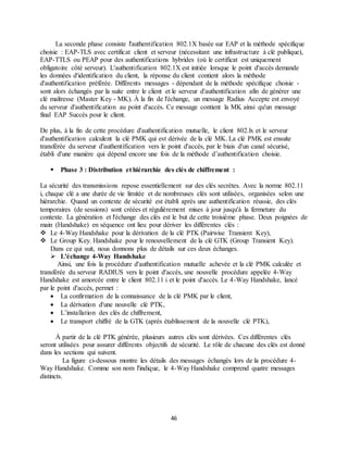 46
La seconde phase consiste l'authentification 802.1X basée sur EAP et la méthode spécifique
choisie : EAP-TLS avec certificat client et serveur (nécessitant une infrastructure à clé publique),
EAP-TTLS ou PEAP pour des authentifications hybrides (où le certificat est uniquement
obligatoire côté serveur). L'authentification 802.1X est initiée lorsque le point d'accès demande
les données d'identification du client, la réponse du client contient alors la méthode
d'authentification préférée. Différents messages - dépendant de la méthode spécifique choisie -
sont alors échangés par la suite entre le client et le serveur d'authentification afin de générer une
clé maîtresse (Master Key - MK). À la fin de l'échange, un message Radius Accepte est envoyé
du serveur d'authentification au point d'accès. Ce message contient la MK ainsi qu'un message
final EAP Succès pour le client.
De plus, à la fin de cette procédure d'authentification mutuelle, le client 802.lx et le serveur
d'authentification calculent la clé PMK qui est dérivée de la clé MK. La clé PMK est ensuite
transférée du serveur d'authentification vers le point d'accès, par le biais d'un canal sécurisé,
établi d'une manière qui dépend encore une fois de la méthode d’authentification choisie.
 Phase 3 : Distribution et hiérarchie des clés de chiffrement :
La sécurité des transmissions repose essentiellement sur des clés secrètes. Avec la norme 802.11
i, chaque clé a une durée de vie limitée et de nombreuses clés sont utilisées, organisées selon une
hiérarchie. Quand un contexte de sécurité est établi après une authentification réussie, des clés
temporaires (de sessions) sont créées et régulièrement mises à jour jusqu'à la fermeture du
contexte. La génération et l'échange des clés est le but de cette troisième phase. Deux poignées de
main (Handshake) en séquence ont lieu pour dériver les différentes clés :
 Le 4-Way Handshake pour la dérivation de la clé PTK (Pairwise Transient Key),
 Le Group Key. Handshake pour le renouvellement de la clé GTK (Group Transient Key).
Dans ce qui suit, nous donnons plus de détails sur ces deux échanges.
 L'échange 4-Way Handshake
Ainsi, une fois la procédure d'authentification mutuelle achevée et la clé PMK calculée et
transférée du serveur RADIUS vers le point d'accès, une nouvelle procédure appelée 4-Way
Handshake est amorcée entre le client 802.11 i et le point d'accès. Le 4-Way Handshake, lancé
par le point d'accès, permet :
 La confirmation de la connaissance de la clé PMK par le client,
 La dérivation d'une nouvelle clé PTK,
 L’installation des clés de chiffrement,
 Le transport chiffré de la GTK (après établissement de la nouvelle clé PTK),
À partir de la clé PTK générée, plusieurs autres clés sont dérivées. Ces différentes clés
seront utilisées pour assurer différents objectifs de sécurité. Le rôle de chacune des clés est donné
dans les sections qui suivent.
La figure ci-dessous montre les détails des messages échangés lors de la procédure 4-
Way Handshake. Comme son nom l'indique, le 4-Way Handshake comprend quatre messages
distincts.
 