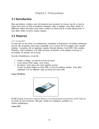51
Chapitre 3 : Partie pratique
3.1 Introduction
Bien que plusieurs solutions aient été proposées pour sécuriser les réseaux sans fil, ce type de
réseau reste encore la cible de nombreux attaquants. Dans ce chapitre, nous allons donner les
différentes étapes nécessaires pour mettre en place un réseau sans fil en mode infrastructure et
nous allons mettre en œuvre certains attaques.
3.2 Matériel
3.2.1. Cartes Wifi
La carte wifi est une norme de communication permettant la transmission de données numériques
sans fil. Elle est appelée carte réseau compatible avec la norme WI-FI et équipée d’une antenne
émettrice / réceptrice, elle est également appelée Network Interface Card (NIC). Elle constitue
l’Interface entre l’ordinateur et le câble du réseau. Sa fonction est de préparer d’envoyer et
de contrôler les données sur le réseau.
Son rôle d’identificateur est qu’elle :
 Traduit et indique son adresse au reste du réseau
 A une adresse MAC unique sur le réseau
 Est inscrite sur les puces des cartes appelées gravure.
Il existe un grand nombre de cartes Wifi, et sous de nombreux formats. Nous allons
rapidement voir les différents types de format des cartes Wifi.
Cartes PCMCIA
PCMCIA (pour Personale Computer Memory Card International Association), ou PC Card, est
un format de carte d'extension ultra-plat, destiné aux ordinateurs portables et à
d'autres périphériques.
Cartes PCI
 
