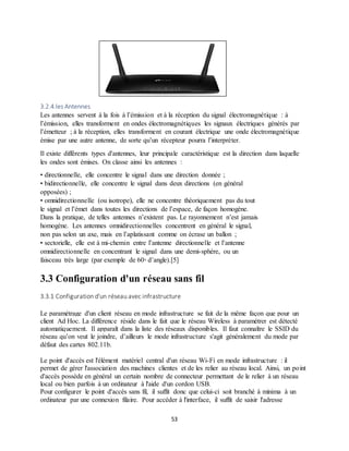 53
3.2.4.les Antennes
Les antennes servent à la fois à l’émission et à la réception du signal électromagnétique : à
l’émission, elles transforment en ondes électromagnétiques les signaux électriques générés par
l’émetteur ; à la réception, elles transforment en courant électrique une onde électromagnétique
émise par une autre antenne, de sorte qu’un récepteur pourra l’interpréter.
Il existe différents types d'antennes, leur principale caractéristique est la direction dans laquelle
les ondes sont émises. On classe ainsi les antennes :
• directionnelle, elle concentre le signal dans une direction donnée ;
• bidirectionnelle, elle concentre le signal dans deux directions (en général
opposées) ;
• omnidirectionnelle (ou isotrope), elle ne concentre théoriquement pas du tout
le signal et l’émet dans toutes les directions de l’espace, de façon homogène.
Dans la pratique, de telles antennes n’existent pas. Le rayonnement n’est jamais
homogène. Les antennes omnidirectionnelles concentrent en général le signal,
non pas selon un axe, mais en l’aplatissant comme on écrase un ballon ;
• sectorielle, elle est à mi-chemin entre l’antenne directionnelle et l’antenne
omnidirectionnelle en concentrant le signal dans une demi-sphère, ou un
faisceau très large (par exemple de 60◦ d’angle).[5]
3.3 Configuration d'un réseau sans fil
3.3.1 Configuration d'un réseau avec infrastructure
Le paramétrage d'un client réseau en mode infrastructure se fait de la même façon que pour un
client Ad Hoc. La différence réside dans le fait que le réseau Wireless à paramétrer est détecté
automatiquement. Il apparaît dans la liste des réseaux disponibles. Il faut connaître le SSID du
réseau qu’on veut le joindre, d’ailleurs le mode infrastructure s'agit généralement du mode par
défaut des cartes 802.11b.
Le point d'accès est l'élément matériel central d'un réseau Wi-Fi en mode infrastructure : il
permet de gérer l'association des machines clientes et de les relier au réseau local. Ainsi, un point
d'accès possède en général un certain nombre de connecteur permettant de le relier à un réseau
local ou bien parfois à un ordinateur à l'aide d'un cordon USB.
Pour configurer le point d'accès sans fil, il suffit donc que celui-ci soit branché à minima à un
ordinateur par une connexion filaire. Pour accéder à l'interface, il suffit de saisir l'adresse
 