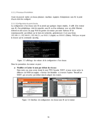 55
3.3.1.2 Processusd'installation
Avant de pouvoir mettre en réseau plusieurs machines équipées d'adaptateurs sans fil, le point
d'accès doit être configuré.
3.3.1.3 Configurationdupointd'accès
La configuration d’un réseau sans fil ne prend que quelques étapes simples, il suffit d'un routeur
sans fil, d'un périphérique doté de capacités sans fil ou d'un ordinateur avec un câble Ethernet.
d'abord on doit accès à la page Web de gestion de routeur par saisir l'adresse IP de
router(passerelle par défaut) sur la barre de recherche, généralement il est sous forme
192.168.1.1, 192.168.0.1, 192.168.2.1, ou 10.0.1.1 (Apple) ou 10.0.0.1 (Xfinity WiFi),ou on peut
la trouver par la commande ipconfig.
Figure 3.3: affichage des valeurs de la configuration d’un réseau
Dans les paramètres du routeur on peut :
a- Modifier et Cacher le nom par défaut du réseau:
Dans notre cas, nous avons donné le nom "PFE Securite WIFI", et nous avons active la
diffusion de SSID (en anglais « Service Set Identifier ») à travers l’option "BroadCast
SSID", qui est active par défaut dans la plupart des routers.
Figure 3.4: Interface de configuration du réseau sans fil sur le routeur
 