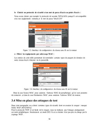 56
b- Choisir un protocole de sécurité et un mot de passe d'accès au point d'accès :
Nous avons choisir par exemple le protocole de securite WPA(AES) puisqu’il est compatible
avec nos équipements existants,et le mot de passe "abcd1234"
Figure 3.5: Interface de configuration du réseau sans fil sur le routeur
c- Filtrer les équipements par adressage MAC :
Les entrées de cette table permettent de restreindre certains types de paquets de données de
notre réseau local à Internet via la passerelle.
Figure 3.6: Interface de configuration du réseau sans fil sur le routeur
Dans la case Source MAC ,nous saisirons l'adresse MAC de perepherique qu’on veut pemettre
de connecter ,et dans la case Destination MAC ,nous saisirons l’adresse MAC de routeur.
3.4 Mise en place des attaques de test
Dans cette paragraphe on a choisi certaines types de sécurité dont on essaiera le craquer : masque
SSID, WEP ,WPA/WPA2
Pour le protocole WEP ,il est facile de le craquer, nous ne réalisons pas l’attaque pratiquement
car notre périphériques fonctionnent en mode 802.11n et ce dernier n'est pas pris en charge par le
cryptage WEP.
 
