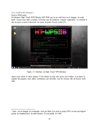 57
3.4.1. Schéma de l’attaque 1
Pour le SSID cache :
On démarre High Touch WPS Breaker [HT-WB] qui est un outil basé sur le langage de script
bash1. Il peut nous aider à extraire la broche wps de nombreux routeurs vulnérables et à obtenir le
mot de passe et aussi à découvrir les noms du point d’accès caché.[21]
Figure 3.7: Interface de High Touch WPS Breaker
Après avoir choisi le choix numéro 4, On choisit la carte wifi qu’on veut l’utilise et on lance la
capture des paquets, nous allons commencer par surveiller tous les réseaux afin de trouver notre
cible.
1 bash : est un langage de commande écrit par Brian Fox pour le projet GNU en tant que logiciel
gratuit de remplacement du shell Bourne. Il a été publié en 1989.
 
