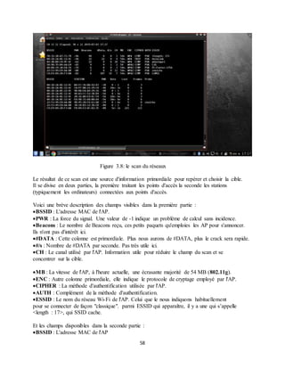 58
Figure 3.8: le scan du réseaux
Le résultat de ce scan est une source d'information primordiale pour repérer et choisir la cible.
Il se divise en deux parties, la première traitant les points d'accès la seconde les stations
(typiquement les ordinateurs) connectées aux points d'accès.
Voici une brève description des champs visibles dans la première partie :
BSSID : L'adresse MAC de l'AP.
PWR : La force du signal. Une valeur de -1 indique un problème de calcul sans incidence.
Beacons : Le nombre de Beacons reçu, ces petits paquets qu'emploies les AP pour s'annoncer.
Ils n'ont pas d'intérêt ici.
#DATA : Cette colonne est primordiale. Plus nous aurons de #DATA, plus le crack sera rapide.
#/s : Nombre de #DATA par seconde. Pas très utile ici.
CH : Le canal utilisé par l'AP. Information utile pour réduire le champ du scan et se
concentrer sur la cible.
MB : La vitesse de l'AP, à l'heure actuelle, une écrasante majorité de 54 MB (802.11g).
ENC : Autre colonne primordiale, elle indique le protocole de cryptage employé par l'AP.
CIPHER : La méthode d'authentification utilisée par l'AP.
AUTH : Complément de la méthode d'authentification.
ESSID : Le nom du réseau Wi-Fi de l'AP. Celui que le nous indiquons habituellement
pour se connecter de façon "classique". parmi ESSID qui apparaître, il y a une qui s’appelle
<length : 17>, qui SSID cache.
Et les champs disponibles dans la seconde partie :
BSSID : L'adresse MAC de l'AP
 
