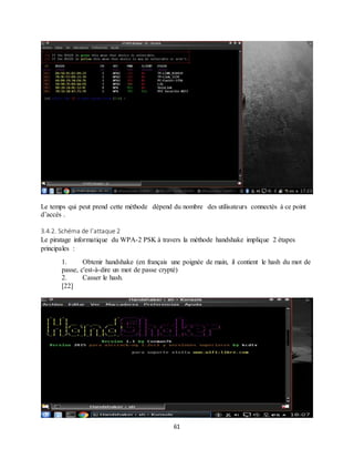 61
Le temps qui peut prend cette méthode dépend du nombre des utilisateurs connectés à ce point
d’accès .
3.4.2. Schéma de l’attaque 2
Le piratage informatique du WPA-2 PSK à travers la méthode handshake implique 2 étapes
principales :
1. Obtenir handshake (en français une poignée de main, il contient le hash du mot de
passe, c'est-à-dire un mot de passe crypté)
2. Casser le hash.
[22]
 