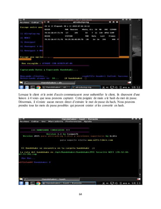 64
Lorsque le client et le point d'accès communiquent pour authentifier le client, ils disposent d'une
liaison à 4 voies que nous pouvons capturer. Cette poignée de main a le hash du mot de passe.
Désormais, il n’existe aucun moyen direct d’extraire le mot de passe du hach, Nous pouvons
prendre tous les mots de passe possibles qui peuvent exister et les convertir en hash.
 