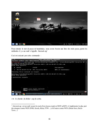 66
Pour extraire le mot de passe de handshake, nous avons besoin une liste des mots passe, parmi les
méthodes il y a un outil s’appelle Aircrack-ng1
Ceci est exécuté par cette commande :
- w : le chemin du fichier cap de sortie.
1
Aircrack-ng : est un outil assure le crack d’un réseau crypté en WEP ouWPA .il implémente la plus part
des attaques contre WEP (FMS, Korek, Klein, PTW…) et d’autres contre WPA (Brute force,Beck-
Tews...)
 