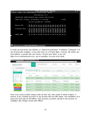 67
Le temps qui peut prend cette méthode :ca -dépend de performance d’ordinateur d’attaquant, si le
mot de passe plus complique ou non, dans notre cas ,et d’après figure ci-dessus, elle montre que
cette méthode va prendre plus que 8 heures. On peut aussi utiliser le site web
https://www.onlinehashcrack.com, qui est spécialiser de casser de les hashs.
Nous avons essayé la même attaque contre un autre wifi, mais comme le montre la figure ci-
dessous, le site a échouée de trouver le mot de passe dans son offre gratuit, nous demandera de le
payer pour tester plus de 250 millions mots de passes, ça montre que plus le mot de passe est
compliqué plus l’attaque devient plus difficile.
 