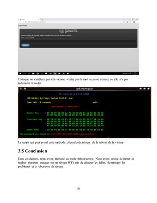 76
L'attaque ne s'arrêtera pas si la victime n'entre pas le mot de passe correct, ou elle n’a pas
redémarré le router.
Le temps qui peut prend cette méthode dépend précisément de la naïveté de la victime.
3.5 Conclusion
Dans ce chapitre, nous avons intéressé au mode infrastructure. Nous avons essayé de mener et
réaliser plusieurs attaques sur un réseau WiFi afin de détecter les failles, de mesurer les
problèmes et la robustesse du réseau.
 