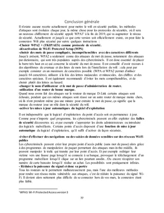 77
Conclusion générale
Il n'existe aucune recette actuellement pour mettre le wifi en sécurité parfaite, les méthodes
d'attaques sont évoluées chaque jour, la même chose pour les protocoles de sécurités, où il sera
un nouveau chiffrement de sécurité appelé WPA31 à la fin de 2019, qui va augmenter le niveau
de sécurité. Actuellement et jusqu'à ce que cette version soit officiellement existe, on peut faire la
connexion Wifi plus sécurisé par suivre quelques instructions :
-Choisir WPA2 + (TKIP/AES) comme protocole de sécurité.
-désactivation de Wi-Fi Protected Setup (WPS)
-choisir des mots de passe compliquée, incompréhensibles avec des caractères différents
Jusqu’à présent, WPA2 a seulement connu des attaques de mot de passe, notamment des attaques
par dictionnaire, qui sont très populaires auprès des cybercriminels. Il est donc essentiel de placer
la barre très haut en ce qui concerne la sécurité du mot de passe. Il est conseillé d’avoir recours à
des algorithmes de cryptage et des listes de mots lors de l’installation du wifi : cela peut par
exemple consister en un maximum de caractères possible (WPA et WPA2 permet d'utiliser
jusqu'à 64 caractères), utilisant à la fois des lettres majuscules et minuscules, des chiffres et des
caractères spéciaux. Il est également recommandé d’éviter les mots compréhensibles, et de
choisir plutôt des lettres au hasard.
-changer le nom d’utilisateur et le mot de passe d’administration de router.
-utilisation d’un router de bonne marque.
Quand nous avons fait des attaques sur le routeur de marque D-Link certains attaques sont
échouée, pendant que ces mêmes attaques sont réussi sur un autre router de marque moins chers,
où ils n'ont prendent même pas une minute pour extraire le mot de passe, ça signifie que la
marque du routeur joue un rôle dans la sécurité du wifi.
-activer les mises à jour automatiques du logiciel d’exploitation
Il est indispensable que le logiciel d’exploitation du point d’accès soit en permanence à jour.
Comme pour n’importe quel programme, les cybercriminels peuvent en effet exploiter des failles
de sécurité découvertes ici, et par exemple s’approprier les droits administrateurs ou introduire
des logiciels malveillants. Certains points d’accès disposent d’une fonction de mise à jour
automatique du logiciel d’exploitation, qu’il suffit d’activer de façon sécurisée.
-éviter d'effectuer des navigations ou des saisies de données sensibles sur des réseaux Wi-Fi
publics
Les cybercriminels peuvent créer leur propre point d’accès public (sans mot de passe) alors grâce
à des programmes de manipulation de paquet permettant des attaques man-in-the-middle, ils
peuvent manipuler le trafic qui transite par leur point d’accès. Et par exemple rediriger leur
victime vers une fausse page lorsqu’il se connecte à sa banque, provoquer le téléchargement d’un
programme malveillant lorsqu’il clique sur un lien pourtant anodin…Ou encore récupérer son
numéro de carte bancaire lorsqu’il réalise un achat. Les possibilités sont pratiquement infinies.
- Réduisez la puissance du signal et donc sa portée
Tous les routeurs ne le permettent malheureusement pas, mais l’une des meilleures méthodes
pour rendre son réseau moins vulnérable aux attaques, c’est de réduire la puissance du signal Wi-
Fi. Il devient alors nettement plus difficile de se connecter hors de vos murs, la connexion étant
plus faible.
1
WPA3: Wi-Fi ProtectedAccessversion3
 