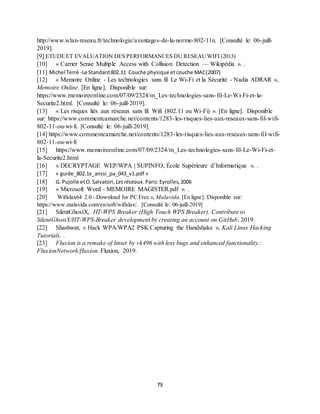 79
http://www.wlan-reseau.fr/technologie/avantages-de-la-norme-802-11n. [Consulté le: 06-juill-
2019].
[9] ETUDE ET EVALUATION DES PERFORMANCES DU RESEAUWIFI (2013)
[10] « Carrier Sense Multiple Access with Collision Detection — Wikipédia ». .
[11] Michel Terré -Le Standard802.11 Couche physique etcouche MAC(2007)
[12] « Memoire Online - Les technologies sans fil Le Wi-Fi et la Sécurité - Nadia ADRAR »,
Memoire Online. [En ligne]. Disponible sur:
https://www.memoireonline.com/07/09/2324/m_Les-technologies-sans-fil-Le-Wi-Fi-et-la-
Securite2.html. [Consulté le: 06-juill-2019].
[13] « Les risques liés aux réseaux sans fil Wifi (802.11 ou Wi-Fi) ». [En ligne]. Disponible
sur: https://www.commentcamarche.net/contents/1283-les-risques-lies-aux-reseaux-sans-fil-wifi-
802-11-ou-wi-fi. [Consulté le: 06-juill-2019].
[14] https://www.commentcamarche.net/contents/1283-les-risques-lies-aux-reseaux-sans-fil-wifi-
802-11-ou-wi-fi
[15] https://www.memoireonline.com/07/09/2324/m_Les-technologies-sans-fil-Le-Wi-Fi-et-
la-Securite2.html
[16] « DECRYPTAGE WEP/WPA | SUPINFO, École Supérieure d’Informatique ». .
[17] « guide_802.1x_anssi_pa_043_v1.pdf »
[18] G. Pujolle etO.Salvatori, Lesréseaux. Paris:Eyrolles,2006
[19] « Microsoft Word - MEMOIRE MAGISTER.pdf ». .
[20] Wifislax64 2.0 - Download for PC Free », Malavida. [En ligne]. Disponible sur:
https://www.malavida.com/en/soft/wifislax/. [Consulté le: 06-juill-2019]
[21] SilentGhostX, HT-WPS Breaker (High Touch WPS Breaker). Contribute to
SilentGhostX/HT-WPS-Breaker development by creating an account on GitHub. 2019.
[22] Shashwat, « Hack WPA/WPA2 PSK Capturing the Handshake », Kali Linux Hacking
Tutorials. .
[23] Fluxion is a remake of linset by vk496 with less bugs and enhanced functionality.:
FluxionNetwork/fluxion. Fluxion, 2019.
 