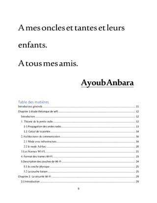 9
Amesonclesettantesetleurs
enfants.
Atousmesamis.
AyoubAnbara
Table des matières
Introduction générale......................................................................................................................... 11
Chapitre 1:étude théorique de wifi.....................................................................................................12
Introduction ..................................................................................................................................12
1. Théorie de la portée radio........................................................................................................... 12
1-1 Propagation des ondes radio.................................................................................................13
1.2. Calcul de la portée............................................................................................................... 14
2.Architectures de communication..................................................................................................16
2.1 Mode avec infrastructure.......................................................................................................16
2.2 le mode Ad-hoc.................................................................................................................... 20
3.Les Normes WI-FI...................................................................................................................... 21
4. Format des trames WI-FI............................................................................................................ 23
5.Description des couches de Wi-Fi ................................................................................................ 24
5.1 la couche physique ............................................................................................................... 25
5.2 La couche liaison.................................................................................................................. 25
Chapitre 2 : La sécurité Wi-Fi ............................................................................................................. 29
2.1 Introduction ............................................................................................................................ 29
 