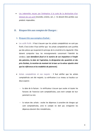 9 
 Les indemnités reçues par l'entreprise à la suite de la destruction d'un 
élément de son actif (incendie, sinistre, vol...) : ils doivent être portées aux 
produits imposables. 
II. Risques liés aux comptes de Charges : 
1. Risques liés aux comptes d'achat : 
 Les actifs fictifs : Il faut s’assurer que les achats comptabilisés ne sont pas 
fictifs. C’est-à-dire il faut vérifier que les achats comptabilisés sont justifiés 
par des pièces qui respectent le principe de la sincérité et la régularité. Elles 
doivent comporter tous les renseignements concernant l'identité du 
vendeur, (son identifiant fiscal et le numéro de son imposition à l'impôt 
des patentes, la date de l'opération, la désignation des quantités et des 
prix d'achats, la mention du montant de la taxe sur la valeur ajoutée ainsi 
que les références et les modalités de paiement). 
 Achats comptabilisés et non majorés : Il faut vérifier que les achats 
comptabilisés ont été majorés. La vérification à ce niveau se localise sur 
deux aspects : 
 la date de la facture : le vérificateur s'assure que seules et toutes les 
factures de l'exercice sont comptabilisées, sans tenir compte de leur 
paiement ou non. 
 la nature des achats : seules les dépenses à caractère de charges qui 
sont comptabilisées, ainsi le compte ne doit pas enregistrer les 
dépenses devront être immobilisées. 
 