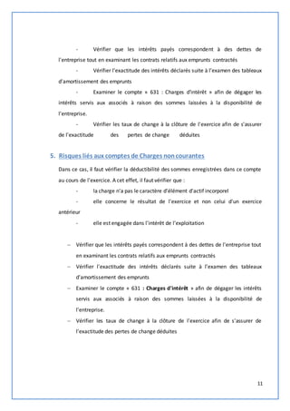 - Vérifier que les intérêts payés correspondent à des dettes de 
11 
l'entreprise tout en examinant les contrats relatifs aux emprunts contractés 
- Vérifier l'exactitude des intérêts déclarés suite à l’examen des tableaux 
d'amortissement des emprunts 
- Examiner le compte « 631 : Charges d'intérêt » afin de dégager les 
intérêts servis aux associés à raison des sommes laissées à la disponibilité de 
l'entreprise. 
- Vérifier les taux de change à la clôture de l'exercice afin de s'assurer 
de l'exactitude des pertes de change déduites 
5. Risques liés aux comptes de Charges non courantes 
Dans ce cas, il faut vérifier la déductibilité des sommes enregistrées dans ce compte 
au cours de l'exercice. A cet effet, il faut vérifier que : 
- la charge n'a pas le caractère d'élément d'actif incorporel 
- elle concerne le résultat de l'exercice et non celui d'un exercice 
antérieur 
- elle est engagée dans l'intérêt de l'exploitation 
 Vérifier que les intérêts payés correspondent à des dettes de l'entreprise tout 
en examinant les contrats relatifs aux emprunts contractés 
 Vérifier l'exactitude des intérêts déclarés suite à l’examen des tableaux 
d'amortissement des emprunts 
 Examiner le compte « 631 : Charges d'intérêt » afin de dégager les intérêts 
servis aux associés à raison des sommes laissées à la disponibilité de 
l'entreprise. 
 Vérifier les taux de change à la clôture de l'exercice afin de s'assurer de 
l'exactitude des pertes de change déduites 
 