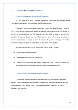 22 
II. Les contrôles complémentaires : 
1. Contrôle de l'exhaustivité des déclarations: 
Il s'agit dans ce cas pour l'auditeur, de vérifier dans quelle mesure l'entreprise 
s'acquitte correctement des différentes déclarations requises. 
Cependant, le non-respect des délais peut coûter cher à l'entreprise. C'est pour 
cette raison là que l'auditeur est amené à examiner l'agenda fiscal de l'entreprise en 
vérifiant si les déclarations ont été déposées dans les délais et dans le cas contraire 
apprécier l'incidence fiscale de ces infractions en terme d'amendes, pénalités et 
majorations de retard ou encore en terme de privation de certains avantages dont l'octroi 
est conditionné par le dépôt de déclarations ou demandes dans les délais. 
Dans ce cadre, l’auditeur fiscal met l’accent sur les points suivants: 
 Utilise-t-elle les imprimés requis? 
 Conserve-t-elle les justificatifs de calcul? 
 L'entreprise dispose-t-elle des moyens nécessaires pour justifier le contenu des 
différentes charges et réintégrations dans les déclarations souscrites? 
2. Contrôle de la cohérence des déclarations: 
La cohérence des déclarations est très importante, car elle constitue le premier 
élément sur lequel reposera l'inspecteur fiscal pour opérer des redressements ou encore 
pour programmer un contrôle fiscal, c’est pourquoi l’auditeur fiscal pour un intérêt 
important à ce contrôle. 
 