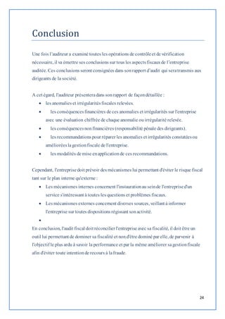 24 
Conclusion 
Une fois l’auditeur a examiné toutes les opérations de contrôle et de vérification 
nécessaire, il va émettre ses conclusions sur tous les aspects fiscaux de l’entreprise 
auditée. Ces conclusions seront consignées dans son rapport d’audit qui sera transmis aux 
dirigeants de la société. 
A cet égard, l'auditeur présentera dans son rapport de façon détaillée : 
 les anomalies et irrégularités fiscales relevées. 
 les conséquences financières de ces anomalies et irrégularités sur l'entreprise 
avec une évaluation chiffrée de chaque anomalie ou irrégularité relevée. 
 les conséquences non financières (responsabilité pénale des dirigeants). 
 les recommandations pour réparer les anomalies et irrégularités constatées ou 
améliorées la gestion fiscale de l'entreprise. 
 les modalités de mise en application de ces recommandations. 
Cependant, l'entreprise doit prévoir des mécanismes lui permettant d'éviter le risque fiscal 
tant sur le plan interne qu'externe : 
 Les mécanismes internes concernent l'instauration au sein de l'entreprise d'un 
service s'intéressant à toutes les questions et problèmes fiscaux. 
 Les mécanismes externes concernent diverses sources, veillant à informer 
l'entreprise sur toutes dispositions régissant son activité. 
 
En conclusion, l'audit fiscal doit réconcilier l'entreprise avec sa fiscalité, il doit être un 
outil lui permettant de dominer sa fiscalité et non d'être dominé par elle, de parvenir à 
l'objectif le plus ardu à savoir la performance et par la même améliorer sa gestion fiscale 
afin d'éviter toute intention de recours à la fraude. 
