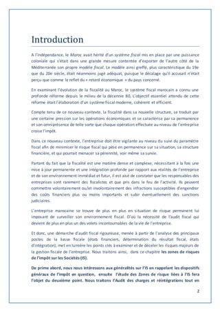 2 
Introduction 
A l’indépendance, le Maroc avait hérité d’un système fiscal mis en place par une puissance 
coloniale qui s’était dans une grande mesure contentée d’exporter de l’autre côté de la 
Méditerranée son propre modèle fiscal. Le modèle ainsi greffé, plus caractéristique du 19e 
que du 20e siècle, était néanmoins jugé adéquat, puisque le décalage qu’il accusait n’était 
perçu que comme le reflet du « retard économique » du pays concerné. 
En examinant l’évolution de la fiscalité au Maroc, le système fiscal marocain a connu une 
profonde réforme depuis le milieu de la décennie 80, L’objectif essentiel attendu de cette 
réforme était l’élaboration d’un système fiscal moderne, cohérent et efficient. 
Compte tenu de ce nouveau contexte, la fiscalité dans sa nouvelle structure, se traduit par 
une certaine pression sur les opérations économiques et se caractérise par sa permanence 
et son omniprésence de telle sorte que chaque opération effectuée au niveau de l’entreprise 
croise l’impôt. 
Dans ce nouveau contexte, l’entreprise doit être vigilante au niveau du suivi du paramètre 
fiscal afin de minimiser le risque fiscal qui pèse en permanence sur sa situation, sa structure 
financière, et qui pourrait menacer sa pérennité, voir même sa survie. 
Partant du fait que la fiscalité est une matière dense et complexe, nécessitant à la fois une 
mise à jour permanente et une intégration profonde par rapport aux réalités de l’entreprise 
et de son environnement immédiat et futur, il est aisé de constater que les responsables des 
entreprises sont rarement des fiscalistes et que pris dans le feu de l’activi té. Ils peuvent 
commettre volontairement ou/et involontairement des infractions susceptibles d’engendrer 
des coûts financiers plus ou moins importants et subir éventuellement des sanctions 
judiciaires. 
L’entreprise marocaine se trouve de plus en plus en situation de risque permanent lui 
imposant de surveiller son environnement fiscal. D’où la nécessité de l’audit fiscal qui 
devient de plus en plus un des volets incontournables de la vie de l’entreprise. 
Et donc, une démarche d'audit fiscal rigoureuse, menée à partir de l'analyse des principaux 
postes de la liasse fiscale (états financiers, détermination du résultat fiscal, états 
d'intégration), met en lumière les points clés à examiner et de déceler les risques majeurs de 
la gestion fiscale de l’entreprise. Nous traitons ainsi, dans ce chapitre les zones de risques 
de l’impôt sur les Sociétés (IS). 
De prime abord, nous nous intéressons aux généralités sur l’IS en rappelant les dispositifs 
généraux de l’impôt en question, ensuite l’étude des Zones de risque liées à l’IS fera 
l’objet du deuxième point. Nous traitons l’Audit des charges et réintégrations tout en 
 