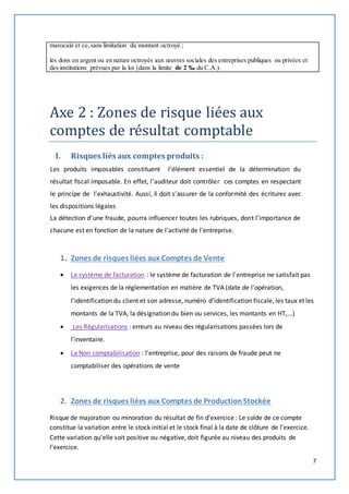 7 
marocain et ce, sans limitation du montant octroyé ; 
les dons en argent ou en nature octroyés aux oeuvres sociales des entreprises publiques ou privées et 
des institutions prévues par la loi (dans la limite de 2 ‰ du C.A.). 
Axe 2 : Zones de risque liées aux 
comptes de résultat comptable 
I. Risques liés aux comptes produits : 
Les produits imposables constituent l’élément essentiel de la détermination du 
résultat fiscal imposable. En effet, l’auditeur doit contrôler ces comptes en respectant 
le principe de l’exhaustivité. Aussi, il doit s’assurer de la conformité des écritures avec 
les dispositions légales 
La détection d’une fraude, pourra influencer toutes les rubriques, dont l'importance de 
chacune est en fonction de la nature de l'activité de l'entreprise. 
1. Zones de risques liées aux Comptes de Vente 
 Le système de facturation : le système de facturation de l'entreprise ne satisfait pas 
les exigences de la réglementation en matière de TVA (date de l'opération, 
l'identification du client et son adresse, numéro d'identification fiscale, les taux et les 
montants de la TVA, la désignation du bien ou services, les montants en HT,...) 
 Les Régularisations : erreurs au niveau des régularisations passées lors de 
l'inventaire. 
 La Non comptabilisation : l'entreprise, pour des raisons de fraude peut ne 
comptabiliser des opérations de vente 
2. Zones de risques liées aux Comptes de Production Stockée 
Risque de majoration ou minoration du résultat de fin d'exercice : Le solde de ce compte 
constitue la variation entre le stock initial et le stock final à la date de clôture de l'exercice. 
Cette variation qu'elle soit positive ou négative, doit figurée au niveau des produits de 
l'exercice. 
 