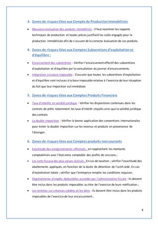 8 
3. Zones de risques liées aux Compte de Production Immobilisée 
 Mauvaise évaluation des produits immobilisés : il faut examiner les rapports 
techniques de production et toutes pièces justifiant les coûts engagés pour la 
production immobilisée afin de s'assurer de la correcte évaluation de ces produits. 
4. Zones de risques liées aux Comptes Subventions d’exploitation et 
d'équilibre : 
 Encaissement des subventions : Vérifier l'encaissement effectif des subventions 
d'exploitation et d'équilibre par la consultation du journal d'encaissements. 
 Intégration à la base imposable : S’assurer que toutes les subventions d'exploitation 
et d'équilibre sont incluses à la base imposable relative à l'exercice de leur réception 
du fait que leur imposition est immédiate. 
5. Zones de risques liées aux Comptes Produits Financiers 
 Taux d’intérêts et validité juridique : Vérifier les dispositions contenues dans les 
contrats de prêts notamment les taux d'intérêt stipulés ainsi que la validité juridique 
des contrats 
 La double imposition : Vérifier la bonne application des conventions internationales 
pour éviter la double imposition sur les revenus et produits en provenance de 
l'étranger. 
6. Zones de risques liées aux Comptes produits non courants 
 Exactitude des enregistrements effectués : en rapprochant les montants 
comptabilisés avec l'état extra comptable des profits de cessions ; 
 Les sorts fiscaux des plus values réalisés : En cas de taxation ; vérifier l'exactitude des 
abattements appliqués, en fonction de la durée de détention de l'actif cédé. En cas 
d'exonération totale ; vérifier que l'entreprise remplie les conditions requises. 
 Dégrèvements d'impôts déductibles accordés par l'administration fiscale : ils doivent 
être inclus dans les produits imposables au titre de l'exercice de leurs notification ; 
 Les rentrées sur créances soldées et les dons : ils doivent être inclus dans les produits 
imposables de l'exercice de leur encaissement ; 
 