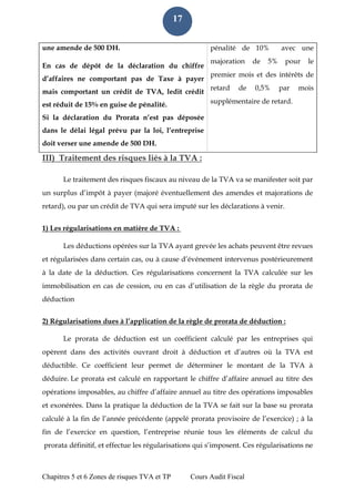 Chapitres 5 et 6 Zones de risques TVA et TP Cours Audit Fiscal 
17 
une amende de 500 DH. pénalité de 10% avec une majoration de 5% pour le premier mois et des intérêts de retard de 0,5% par mois supplémentaire de retard. En cas de dépôt de la déclaration du chiffre d’affaires ne comportant pas de Taxe à payer mais comportant un crédit de TVA, ledit crédit est réduit de 15% en guise de pénalité. Si la déclaration du Prorata n’est pas déposée dans le délai légal prévu par la loi, l’entreprise doit verser une amende de 500 DH. III) Traitement des risques liés à la TVA : Le traitement des risques fiscaux au niveau de la TVA va se manifester soit par un surplus d’impôt à payer (majoré éventuellement des amendes et majorations de retard), ou par un crédit de TVA qui sera imputé sur les déclarations à venir. 1) Les régularisations en matière de TVA : Les déductions opérées sur la TVA ayant grevée les achats peuvent être revues et régularisées dans certain cas, ou à cause d’événement intervenus postérieurement à la date de la déduction. Ces régularisations concernent la TVA calculée sur les immobilisation en cas de cession, ou en cas d’utilisation de la règle du prorata de déduction 
2) Régularisations dues à l’application de la règle de prorata de déduction : Le prorata de déduction est un coefficient calculé par les entreprises qui opèrent dans des activités ouvrant droit à déduction et d’autres où la TVA est déductible. Ce coefficient leur permet de déterminer le montant de la TVA à déduire. Le prorata est calculé en rapportant le chiffre d’affaire annuel au titre des opérations imposables, au chiffre d’affaire annuel au titre des opérations imposables et exonérées. Dans la pratique la déduction de la TVA se fait sur la base su prorata calculé à la fin de l’année précédente (appelé prorata provisoire de l’exercice) ; à la fin de l’exercice en question, l’entreprise réunie tous les éléments de calcul du prorata définitif, et effectue les régularisations qui s’imposent. Ces régularisations ne  