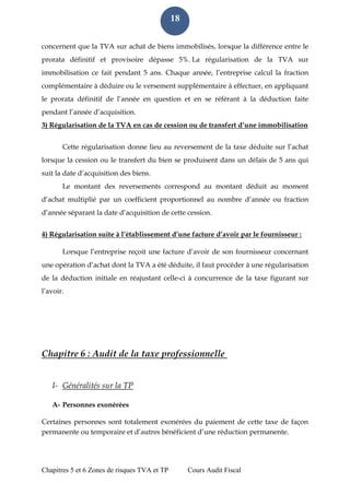 Chapitres 5 et 6 Zones de risques TVA et TP Cours Audit Fiscal 
18 
concernent que la TVA sur achat de biens immobilisés, lorsque la différence entre le prorata définitif et provisoire dépasse 5%. La régularisation de la TVA sur immobilisation ce fait pendant 5 ans. Chaque année, l’entreprise calcul la fraction complémentaire à déduire ou le versement supplémentaire à effectuer, en appliquant le prorata définitif de l’année en question et en se référant à la déduction faite pendant l’année d’acquisition. 3) Régularisation de la TVA en cas de cession ou de transfert d’une immobilisation Cette régularisation donne lieu au reversement de la taxe déduite sur l’achat lorsque la cession ou le transfert du bien se produisent dans un délais de 5 ans qui suit la date d’acquisition des biens. Le montant des reversements correspond au montant déduit au moment d’achat multiplié par un coefficient proportionnel au nombre d’année ou fraction d’année séparant la date d’acquisition de cette cession. 4) Régularisation suite à l’établissement d’une facture d’avoir par le fournisseur : Lorsque l’entreprise reçoit une facture d’avoir de son fournisseur concernant une opération d’achat dont la TVA a été déduite, il faut procéder à une régularisation de la déduction initiale en réajustant celle-ci à concurrence de la taxe figurant sur l’avoir. 
Chapitre 6 : Audit de la taxe professionnelle 
I- Généralités sur la TP 
A- Personnes exonérées 
Certaines personnes sont totalement exonérées du paiement de cette taxe de façon permanente ou temporaire et d’autres bénéficient d’une réduction permanente. 
 