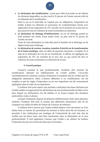Chapitres 5 et 6 Zones de risques TVA et TP Cours Audit Fiscal 
23 
 La déclaration des modifications : ayant pour effet d’accroitre ou de réduire les éléments imposables, au plus tard le 31 janvier de l’année suivant celle de la réalisation de la modification. 
Dans le cas ou le redevable ne respecte pas ces obligations, l’imposition est établie d’après les éléments en possession de l’administration fiscale avec application d’une majoration de 15% calculée sur le montant de la taxe due ou qui aurait été due en l’absence de toute exonération ou réduction. 
 La déclaration de chômage d’établissement : en cas de chômage partiel ou total pendant une durée d’une année civile, au plus tard le 31 janvier de l’année suivante. 
Faute de cette déclaration, le redevable perd le bénéfice de la décharge ou du dégrèvement pour chômage. 
 La déclaration de cession, cessation, transfert d’activité ou de transformation de la forme juridique, dans un délai de quarante cinq jours, à compter de la date de la réalisation de l’un de ces événements. A défaut, est appliquée une majoration de 15% du montant de la taxe due ou qui aurait été due en l’absence de toute exonération ou réduction de la taxe. 
5. Conseil pratique 
Lorsqu’il examine la taxe professionnelle, l’auditeur doit recenser les modifications affectant les établissements de l’entité auditée, c’est-à-dire essentiellement les créations, cessions, fermetures et transferts afin de vérifier que les obligations déclaratives citées ci-dessus afférentes à ces modifications ont été remplies et que les règles d’imposition ou de non imposition ont été correctement appliquées dans le cadre de ces opérations. 
L’auditeur doit aussi opérer une première vérification des bases déclarées par l’entité auditée en rapprochant les déclarations de taxe professionnelle du bilan sur la base duquel ces déclarations ont été établies et en tenant compte des situations particulières visées ci-dessus. 
Lorsque l’entreprise dispose de plusieurs établissements situés dans plusieurs endroits, l’auditeur doit faire la somme des différentes déclarations afin de les comparer aux soldes du bilan de clôture de l’exercice de référence. 
L’auditeur doit s’assurer que l’entité auditée dispose d’un document ou d’un fichier tenu en interne lui permettant de recenser le biens dont elle est locataire, et procéder à des vérifications par sondages de l’exhaustivité de cette liste afin de vérifier que les biens loués sont bien mentionnés dans la déclaration de la taxe professionnelle. Il doit également s’assurer que l’entité a pu obtenir du bailleur l’indication du prix de revient des biens pris en location.  