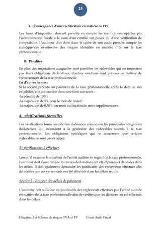 Chapitres 5 et 6 Zones de risques TVA et TP Cours Audit Fiscal 
25 
4. Conséquence d’une rectification en matière de l’IS 
Les bases d’imposition doivent prendre en compte les rectifications opérées par l’administration fiscale à la suite d’un contôle sur pièces ou d’une vérification de comptabilité. L’auditeur doit donc dans le cadre de son audit prendre compte les conséquences éventuelles des risques identifiés en matière d’IS sur la taxe professionnelle. 
B. Pénalités 
En plus des majorations auxquelles sont passibles les redevables qui ne respectent pas leurs obligations déclaratives, d’autres sanctions sont prévues en matière de recouvrement de la taxe professionnelle. 
En d’autres termes : 
Si la société procède au paiement de la taxe professionnelle après la date de son exigibilité, elle est passible dans sanctions suivantes : 
-la pénalité de 10% : 
-la majoration de 5% pour le mois de retard : 
-la majoration de 0,50% par mois ou fraction de mois supplémentaire. 
4- vérifications formelles 
Les vérifications formelles décrites ci-dessous concernent les principales obligations déclaratives qui incombent à la généralité des redevables soumis à la taxe professionnelle. Les obligations spécifiques qui ne concernent que certains redevables ne sont pas évoquée. 
1 : vérifications à effectuer 
Lorsqu’il examine la situation de l’entité auditée au regard de la taxe professionnelle, l’auditeur doit s’assurer que toutes les déclarations ont été réparées et déposées dans les délais. Il doit également demander les justificatifs des versements effectués afin de vérifier que ces versements ont été effectués dans les délais requis. 
Section2 : Respect des délais de paiement 
L’auditeur doit solliciter les justificatifs des règlements effectués par l’entité auditée en matière de la taxe professionnelle afin de vérifier que ces derniers ont été effectués dans les délais. 
 