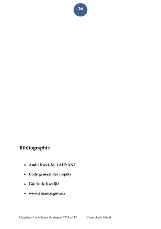 Chapitres 5 et 6 Zones de risques TVA et TP Cours Audit Fiscal 
26 
Bibliographie 
 Audit fiscal, M. LAHYANI 
 Code général des impôts 
 Guide de fiscalité 
 www.finance.gov.ma 