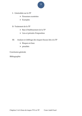 Chapitres 5 et 6 Zones de risques TVA et TP Cours Audit Fiscal 
2 
I- Généralités sur la TP 
 Personnes exonérées 
 Exemples 
II- Traitement de la TP 
 Base d’établissement de la TP 
 Lieu et période d’imposition 
III- Analyse et chiffrage des risques fiscaux liés à la TP 
 Risques en base 
 pénalités 
Conclusion générale 
Bibliographie 
 