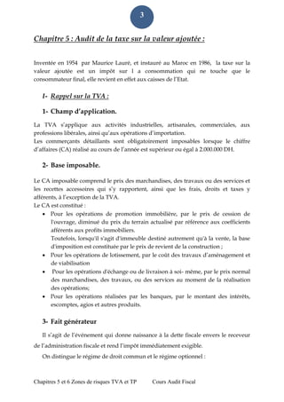 Chapitres 5 et 6 Zones de risques TVA et TP Cours Audit Fiscal 
3 
Chapitre 5 : Audit de la taxe sur la valeur ajoutée : 
Inventée en 1954 par Maurice Lauré, et instauré au Maroc en 1986, la taxe sur la valeur ajoutée est un impôt sur l a consommation qui ne touche que le consommateur final, elle revient en effet aux caisses de l’Etat. 
I- Rappel sur la TVA : 
1- Champ d’application. 
La TVA s’applique aux activités industrielles, artisanales, commerciales, aux professions libérales, ainsi qu’aux opérations d’importation. 
Les commerçants détaillants sont obligatoirement imposables lorsque le chiffre d’affaires (CA) réalisé au cours de l’année est supérieur ou égal à 2.000.000 DH. 
2- Base imposable. 
Le CA imposable comprend le prix des marchandises, des travaux ou des services et les recettes accessoires qui s’y rapportent, ainsi que les frais, droits et taxes y afférents, à l’exception de la TVA. 
Le CA est constitué : 
 Pour les opérations de promotion immobilière, par le prix de cession de l'ouvrage, diminué du prix du terrain actualisé par référence aux coefficients afférents aux profits immobiliers. 
Toutefois, lorsqu'il s'agit d'immeuble destiné autrement qu'à la vente, la base d'imposition est constituée par le prix de revient de la construction ; 
 Pour les opérations de lotissement, par le coût des travaux d’aménagement et de viabilisation 
 Pour les opérations d'échange ou de livraison à soi- même, par le prix normal des marchandises, des travaux, ou des services au moment de la réalisation des opérations; 
 Pour les opérations réalisées par les banques, par le montant des intérêts, escomptes, agios et autres produits. 
3- Fait générateur 
Il s’agit de l’événement qui donne naissance à la dette fiscale envers le receveur de l’administration fiscale et rend l’impôt immédiatement exigible. 
On distingue le régime de droit commun et le régime optionnel :  