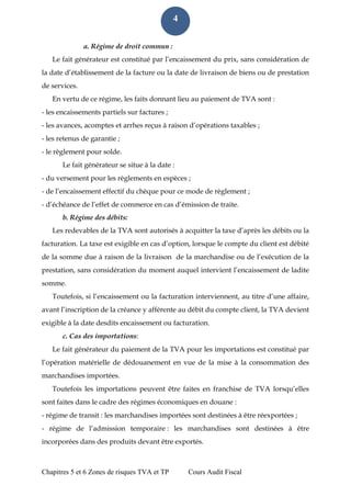 Chapitres 5 et 6 Zones de risques TVA et TP Cours Audit Fiscal 
4 
a. Régime de droit commun : 
Le fait générateur est constitué par l’encaissement du prix, sans considération de la date d’établissement de la facture ou la date de livraison de biens ou de prestation de services. 
En vertu de ce régime, les faits donnant lieu au paiement de TVA sont : 
- les encaissements partiels sur factures ; 
- les avances, acomptes et arrhes reçus à raison d’opérations taxables ; 
- les retenus de garantie ; 
- le règlement pour solde. 
Le fait générateur se situe à la date : 
- du versement pour les règlements en espèces ; 
- de l’encaissement effectif du chèque pour ce mode de règlement ; 
- d’échéance de l’effet de commerce en cas d’émission de traite. 
b. Régime des débits: 
Les redevables de la TVA sont autorisés à acquitter la taxe d’après les débits ou la facturation. La taxe est exigible en cas d’option, lorsque le compte du client est débité de la somme due à raison de la livraison de la marchandise ou de l’exécution de la prestation, sans considération du moment auquel intervient l’encaissement de ladite somme. 
Toutefois, si l’encaissement ou la facturation interviennent, au titre d’une affaire, avant l’inscription de la créance y afférente au débit du compte client, la TVA devient exigible à la date desdits encaissement ou facturation. 
c. Cas des importations: 
Le fait générateur du paiement de la TVA pour les importations est constitué par l’opération matérielle de dédouanement en vue de la mise à la consommation des marchandises importées. 
Toutefois les importations peuvent être faites en franchise de TVA lorsqu’elles sont faites dans le cadre des régimes économiques en douane : 
- régime de transit : les marchandises importées sont destinées à être réexportées ; 
- régime de l’admission temporaire : les marchandises sont destinées à être incorporées dans des produits devant être exportés.  