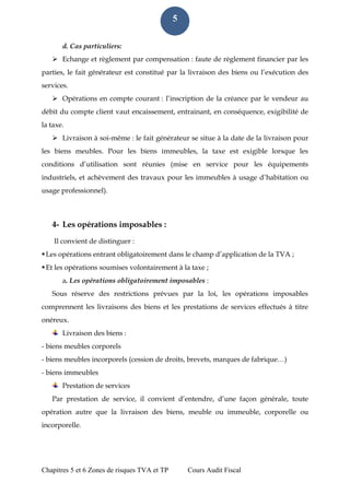 Chapitres 5 et 6 Zones de risques TVA et TP Cours Audit Fiscal 
5 
d. Cas particuliers: 
 Echange et règlement par compensation : faute de règlement financier par les parties, le fait générateur est constitué par la livraison des biens ou l’exécution des services. 
 Opérations en compte courant : l’inscription de la créance par le vendeur au débit du compte client vaut encaissement, entrainant, en conséquence, exigibilité de la taxe. 
 Livraison à soi-même : le fait générateur se situe à la date de la livraison pour les biens meubles. Pour les biens immeubles, la taxe est exigible lorsque les conditions d’utilisation sont réunies (mise en service pour les équipements industriels, et achèvement des travaux pour les immeubles à usage d’habitation ou usage professionnel). 
4- Les opérations imposables : 
Il convient de distinguer : 
 Les opérations entrant obligatoirement dans le champ d’application de la TVA ; 
 Et les opérations soumises volontairement à la taxe ; 
a. Les opérations obligatoirement imposables : 
Sous réserve des restrictions prévues par la loi, les opérations imposables comprennent les livraisons des biens et les prestations de services effectués à titre onéreux. 
Livraison des biens : 
- biens meubles corporels 
- biens meubles incorporels (cession de droits, brevets, marques de fabrique…) 
- biens immeubles 
Prestation de services 
Par prestation de service, il convient d’entendre, d’une façon générale, toute opération autre que la livraison des biens, meuble ou immeuble, corporelle ou incorporelle.  