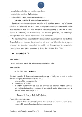 Chapitres 5 et 6 Zones de risques TVA et TP Cours Audit Fiscal 
7 
- les opérations réalisées par certains organismes ; 
- les achats des missions diplomatiques ; 
- et autres biens exonérés avec droit à déduction. 
c. Opérations bénéficiant du régime suspensif : 
Les entreprises exportatrices de produits et de services peuvent, sur la base de commandes confirmées par leurs clients étrangers et dûment justifiées et sans limite à aucun plafond, être autorisées à recevoir en suspension de la taxe sur la valeur ajoutée à l’intérieur, les marchandises, les matières premières, les emballages irrécupérables et les services nécessaires à leurs opérations. 
Ce régime suspensif est donc réservé exclusivement aux entreprises exportatrices de produits et de services. Ces entreprises doivent, pour bénéficier de ce régime, présenter les garanties nécessaires en matière de transparence et catégorisées conformément aux critères prévus par le décret d’application de la TVA. 
6- Les taux de TVA. 
Taux normal : 
Le taux normal de la taxe sur la valeur ajoutée est fixé à 20%. 
Taux réduits : 
 7% avec droit à déduction : 
Certains produits de large consommation (eau, gaz et huiles de pétrole, produits pharmaceutiques, fournitures scolaires, etc.) ; 
- le sucre raffiné ou aggloméré ; 
- les aliments de bétail ; 
- la voiture économique et tous les produits et matières entrant dans sa fabrication, ainsi que les prestations de montage de ladite voiture sous réserve des conditions prévues par la loi. 
 Taux de 10 % Avec droit De Déduction : 
Applicable notamment aux : 
- opérations de fourniture de logement et de restauration réalisées par les hôtels et ensemble immobiliers à destination touristique ;  