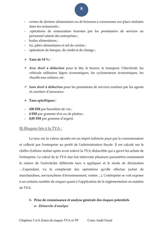 Chapitres 5 et 6 Zones de risques TVA et TP Cours Audit Fiscal 
8 
- ventes de denrées alimentaires ou de boissons à consommer sur place réalisées dans les restaurants ; 
- opérations de restauration fournies par les prestataires de services au personnel salarié des entreprises ; 
- huiles alimentaires ; 
- riz, pâtes alimentaires et sel de cuisine ; 
- opérations de banque, de crédit et de change ; 
 Taux de 14 % : 
 Avec droit à déduction pour le thé, le beurre, le transport, l’électricité, les véhicule utilitaires légers économiques, les cyclomoteurs économiques, les chauffe-eau solaires, etc. 
 Sans droit à déduction pour les prestations de services rendues par les agents et courtiers d’assurance. 
 Taux spécifiques : 
- 100 DH par hectolitre de vin ; 
- 4 DH par gramme d'or ou de platine ; 
- 0,05 DH par gramme d’argent. 
II) Risques liés à la TVA : La taxe sur la valeur ajoutée est un impôt indirecte payé par le consommateur et collecté par l'entreprise au profit de l'administration fiscale. Il est calculé sur le chiffre d'affaire réalisé après avoir enlevé la TVA déductible qui a grevé les achats de l'entreprise. Le calcul de la TVA due fait intervenir plusieurs paramètres notamment la nature de l'activité,les différents taux à appliquer et le mode de déclaration …Cependant, vu la complexité des opérations qu'elle effectue (achat de marchandises, services,biens d'investissement, ventes…), L'entreprise se voit exposer à un certains nombre de risques quant à l'application de la réglementation en matière de TVA. 
1- Prise de connaissance et analyse générale des risques potentiels a- Démarche d’analyse  