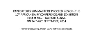 RAPPORTEURS SUMMARRY OF PROCEEDINGS OF - THE 
10th AFRICAN DAIRY CONFERENCE AND EXHIBITION 
Held at KICC – NAIROBI, KENYA, 
ON 24TH-26TH SEPTEMBER, 2014 
Theme: Discovering African Dairy, Refreshing Mindsets. 
 