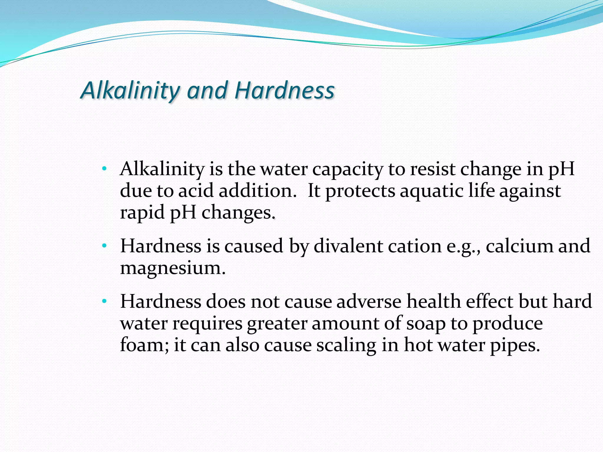 Alkalinity and HardnessAlkalinity is the water capacity to resist change in pH due to acid addition.  It protects aquatic life against rapid pH changes. 
