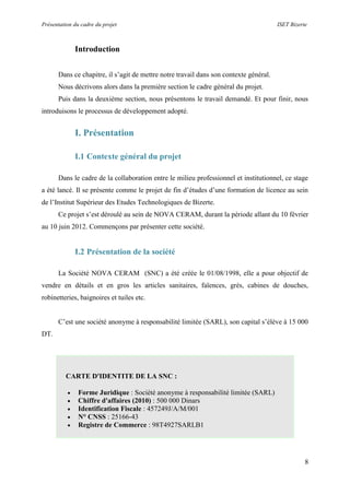 Présentation du cadre du projet ISET Bizerte
8
Introduction
Dans ce chapitre, il s’agit de mettre notre travail dans son contexte général.
Nous décrivons alors dans la première section le cadre général du projet.
Puis dans la deuxième section, nous présentons le travail demandé. Et pour finir, nous
introduisons le processus de développement adopté.
I. Présentation
I.1 Contexte général du projet
Dans le cadre de la collaboration entre le milieu professionnel et institutionnel, ce stage
a été lancé. Il se présente comme le projet de fin d’études d’une formation de licence au sein
de l’Institut Supérieur des Etudes Technologiques de Bizerte.
Ce projet s’est déroulé au sein de NOVA CERAM, durant la période allant du 10 février
au 10 juin 2012. Commençons par présenter cette société.
I.2 Présentation de la société
La Société NOVA CERAM (SNC) a été créée le 01/08/1998, elle a pour objectif de
vendre en détails et en gros les articles sanitaires, faïences, grés, cabines de douches,
robinetteries, baignoires et tuiles etc.
C’est une société anonyme à responsabilité limitée (SARL), son capital s’élève à 15 000
DT.
CARTE D'IDENTITE DE LA SNC :
 Forme Juridique : Société anonyme à responsabilité limitée (SARL)
 Chiffre d'affaires (2010) : 500 000 Dinars
 Identification Fiscale : 457249J/A/M/001
 N° CNSS : 25166-43
 Registre de Commerce : 98T4927SARLB1
 