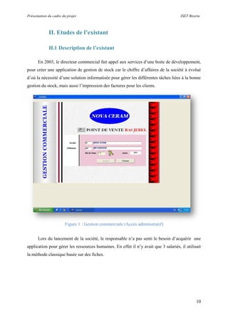 Présentation du cadre du projet ISET Bizerte
10
II. Etudes de l’existant
II.1 Description de l’existant
En 2003, le directeur commercial fait appel aux services d’une boite de développement,
pour créer une application de gestion de stock car le chiffre d’affaires de la société à évolué
d’où la nécessité d’une solution informatisée pour gérer les différentes tâches liées à la bonne
gestion du stock, mais aussi l’impression des factures pour les clients.
Figure 1 : Gestion commerciale (Accès administratif)
Lors du lancement de la société, le responsable n’a pas senti le besoin d’acquérir une
application pour gérer les ressources humaines. En effet il n’y avait que 3 salariés, il utilisait
la méthode classique basée sur des fiches.
 
