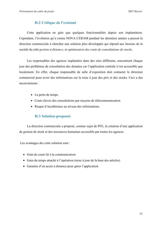 Présentation du cadre du projet ISET Bizerte
11
II.2 Critique de l’existant
Cette application ne gère que quelques fonctionnalités depuis son implantation.
Cependant, l’évolution qu’a connu NOVA CERAM pendant les dernières années a poussé la
direction commerciale à chercher une solution plus développée qui répond aux besoins de la
société du côté gestion à distance, et optimisation des couts de consultations de stocks.
Les responsables des agences implantées dans des sites différents, rencontrent chaque
jour des problèmes de consultation des données car l’application centrale n’est accessible que
localement. En effet, chaque responsable de salle d’exposition doit contacter le directeur
commercial pour avoir des informations sur la mise à jour des prix et des stocks. Ceci a des
inconvénients :
 La perte de temps.
 Couts élevés des consultations par moyens de télécommunication.
 Risque d’incohérence au niveau des informations.
II.3 Solution proposée
La direction commerciale a proposé, comme sujet de PFE, la création d’une application
de gestion de stock et des ressources humaines accessible par toutes les agences.
Les avantages des cette solution sont :
 Gain de couts lié à la communication
 Gain du temps attaché à l’opération (mise à jour de la base des articles)
 Garantie d’un accès à distance pour gérer l’application
 