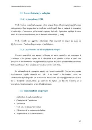 Présentation du cadre du projet ISET Bizerte
12
III. La méthodologie adoptée
III.1 Le formalisme UML
UML (Unified Modeling Language) est un langage de modélisation graphique à base de
pictogrammes. Il est apparu dans le monde du génie logiciel, dans le cadre de la conception
orientée objet. Couramment utilisé dans les projets logiciels, il peut être appliqué à toutes
sortes de systèmes ne se limitant pas au domaine informatique. [Lien1]
UML possède une approche entièrement objet couvrant les étapes du cycle de
développement : l’analyse, la conception et la réalisation.
III.2 Le processus de développement adopté
Un processus définit une séquence d’étapes, en partie ordonnées, qui concourent à
l’obtention d’un système logiciel ou à l’évolution d’un système existant. L’objet d’un
processus de développement est de produire des logiciels de qualité qui répondent aux besoins
de leurs utilisateurs dans les délais prévus et suivant les coûts fixés.
La méthodologie de conception adoptée est : le processus unifié. C’est un processus de
développement logiciel construit sur UML. Il est itératif et incrémental, centré sur
l’architecture et piloté par les cas d’utilisation. Ses activités de développement sont définies
par 5 disciplines fondamentales qui décrivent la capture des besoins, l’analyse et la
conception, l’implémentation, le test et le déploiement.
III. Planification du projet
 Elaboration du cahier des charges
 Conception de l’application
 Réalisation
 Test, Mise en place d’application
 Préparation de la soutenance technique
 Préparation de la soutenance finale
 