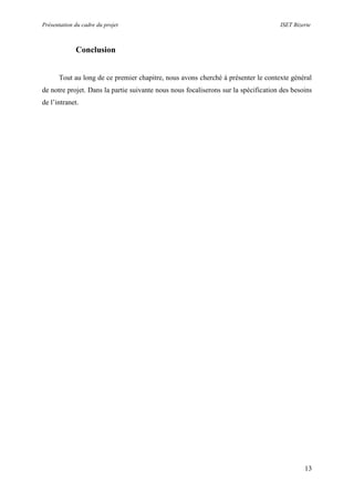 Présentation du cadre du projet ISET Bizerte
13
Conclusion
Tout au long de ce premier chapitre, nous avons cherché à présenter le contexte général
de notre projet. Dans la partie suivante nous nous focaliserons sur la spécification des besoins
de l’intranet.
 