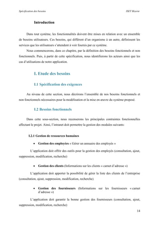Spécification des besoins ISET Bizerte
14
Introduction
Dans tout système, les fonctionnalités doivent être mises en relation avec un ensemble
de besoins utilisateurs. Ces besoins, qui diffèrent d’un organisme à un autre, définissent les
services que les utilisateurs s’attendent à voir fournis par ce système.
Nous commencerons, dans ce chapitre, par la définition des besoins fonctionnels et non
fonctionnels. Puis, à partir de cette spécification, nous identifierons les acteurs ainsi que les
cas d’utilisations de notre application.
I. Etude des besoins
I.1 Spécification des exigences
Au niveau de cette section, nous décrirons l’ensemble de nos besoins fonctionnels et
non fonctionnels nécessaires pour la modélisation et la mise en œuvre du système proposé.
I.2 Besoins fonctionnels
Dans cette sous-section, nous recenserons les principales contraintes fonctionnelles
affectant le projet. Ainsi, l’intranet doit permettre la gestion des modules suivants:
I.2.1 Gestion de ressources humaines
 Gestion des employées « Gérer un annuaire des employés »
L’application doit offrir des outils pour la gestion des employés (consultation, ajout,
suppression, modification, recherche)
 Gestion des clients (Informations sur les clients « carnet d’adresse »)
L’application doit apporter la possibilité de gérer la liste des clients de l’entreprise
(consultation, ajout, suppression, modification, recherche)
 Gestion des fournisseurs (Informations sur les fournisseurs « carnet
d’adresse »)
L’application doit garantir la bonne gestion des fournisseurs (consultation, ajout,
suppression, modification, recherche)
 