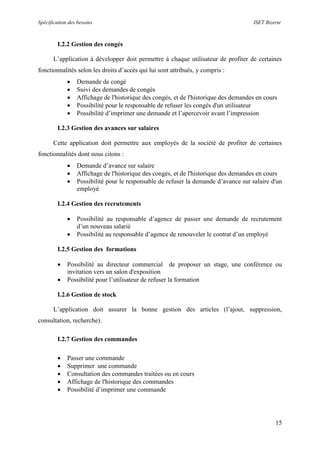 Spécification des besoins ISET Bizerte
15
I.2.2 Gestion des congés
L’application à développer doit permettre à chaque utilisateur de profiter de certaines
fonctionnalités selon les droits d’accès qui lui sont attribués, y compris :
 Demande de congé
 Suivi des demandes de congés
 Affichage de l'historique des congés, et de l'historique des demandes en cours
 Possibilité pour le responsable de refuser les congés d'un utilisateur
 Possibilité d’imprimer une demande et l’apercevoir avant l’impression
I.2.3 Gestion des avances sur salaires
Cette application doit permettre aux employés de la société de profiter de certaines
fonctionnalités dont nous citons :
 Demande d’avance sur salaire
 Affichage de l'historique des congés, et de l'historique des demandes en cours
 Possibilité pour le responsable de refuser la demande d’avance sur salaire d'un
employé
I.2.4 Gestion des recrutements
 Possibilité au responsable d’agence de passer une demande de recrutement
d’un nouveau salarié
 Possibilité au responsable d’agence de renouveler le contrat d’un employé
I.2.5 Gestion des formations
 Possibilité au directeur commercial de proposer un stage, une conférence ou
invitation vers un salon d'exposition
 Possibilité pour l’utilisateur de refuser la formation
I.2.6 Gestion de stock
L’application doit assurer la bonne gestion des articles (l’ajout, suppression,
consultation, recherche).
I.2.7 Gestion des commandes
 Passer une commande
 Supprimer une commande
 Consultation des commandes traitées ou en cours
 Affichage de l'historique des commandes
 Possibilité d’imprimer une commande
 