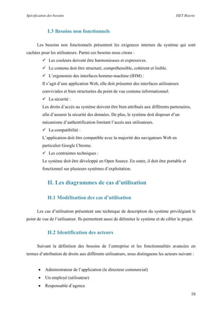Spécification des besoins ISET Bizerte
16
I.3 Besoins non fonctionnels
Les besoins non fonctionnels présentent les exigences internes du système qui sont
cachées pour les utilisateurs. Parmi ces besoins nous citons :
 Les couleurs doivent être harmonieuses et expressives.
 Le contenu doit être structuré, compréhensible, cohérent et lisible.
 L’ergonomie des interfaces homme-machine (IHM) :
Il s’agit d’une application Web, elle doit présenter des interfaces utilisateurs
conviviales et bien structurées du point de vue contenu informationnel.
 La sécurité :
Les droits d’accès au système doivent être bien attribués aux différents partenaires,
afin d’assurer la sécurité des données. De plus, le système doit disposer d’un
mécanisme d’authentification limitant l’accès aux utilisateurs.
 La compatibilité :
L’application doit être compatible avec la majorité des navigateurs Web en
particulier Google Chrome.
 Les contraintes techniques :
Le système doit être développé en Open Source. En outre, il doit être portable et
fonctionnel sur plusieurs systèmes d’exploitation.
II. Les diagrammes de cas d’utilisation
II.1 Modélisation des cas d’utilisation
Les cas d’utilisation présentent une technique de description du système privilégiant le
point de vue de l’utilisateur. Ils permettent aussi de délimiter le système et de cibler le projet.
II.2 Identification des acteurs
Suivant la définition des besoins de l’entreprise et les fonctionnalités avancées en
termes d’attribution de droits aux différents utilisateurs, nous distinguons les acteurs suivant :
 Administrateur de l’application (le directeur commercial)
 Un employé (utilisateur)
 Responsable d’agence
 