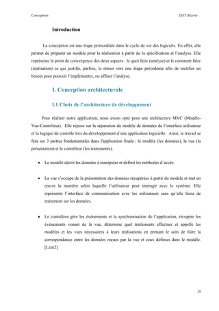 Conception ISET Bizerte
26
Introduction
La conception est une étape primordiale dans le cycle de vie des logiciels. En effet, elle
permet de préparer un modèle pour la réalisation à partir de la spécification et l’analyse. Elle
représente le point de convergence des deux aspects : le quoi faire (analyse) et le comment faire
(réalisation) ce qui justifie, parfois, le retour vers une étape précédente afin de rectifier un
besoin pour pouvoir l’implémenter, ou affiner l’analyse.
I. Conception architecturale
I.1 Choix de l’architecture de développement
Pour réaliser notre application, nous avons opté pour une architecture MVC (Modèle-
Vue-Contrôleur). Elle repose sur la séparation du modèle de données de l’interface utilisateur
et la logique de contrôle lors du développement d’une application logicielle. Ainsi, le travail se
fera sur 3 parties fondamentales dans l'application finale : le modèle (les données), la vue (la
présentation) et le contrôleur (les traitements).
 Le modèle décrit les données à manipuler et définit les méthodes d’accès.
 La vue s’occupe de la présentation des données récupérées à partir du modèle et met en
œuvre la manière selon laquelle l’utilisateur peut interagir avec le système. Elle
représente l’interface de communication avec les utilisateurs sans qu’elle fasse de
traitement sur les données.
 Le contrôleur gère les événements et la synchronisation de l’application, récupère les
évènements venant de la vue, détermine quel traitements effectuer et appelle les
modèles et les vues nécessaires à leurs réalisations en prenant le soin de faire la
correspondance entre les données reçues par la vue et ceux définies dans le modèle.
[Lien2]
 