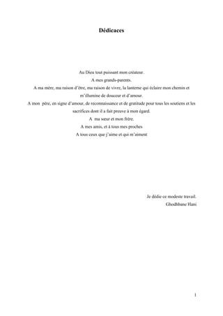 1
Dédicaces
Au Dieu tout puissant mon créateur.
A mes grands-parents.
A ma mère, ma raison d’être, ma raison de vivre, la lanterne qui éclaire mon chemin et
m’illumine de douceur et d’amour.
A mon père, en signe d’amour, de reconnaissance et de gratitude pour tous les soutiens et les
sacrifices dont il a fait preuve à mon égard.
A ma sœur et mon frère.
A mes amis, et à tous mes proches
A tous ceux que j’aime et qui m’aiment
Je dédie ce modeste travail.
Ghodhbane Hani
 