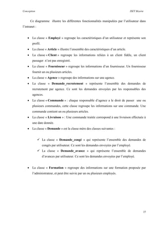 Conception ISET Bizerte
35
Ce diagramme illustre les différentes fonctionnalités manipulées par l’utilisateur dans
l’intranet :
 La classe « Employé » regroupe les caractéristiques d’un utilisateur et représente son
profil.
 La classe « Article » illustre l’ensemble des caractéristiques d’un article.
 La classe « Client » regroupe les informations reliées à un client fidèle, un client
passager n’est pas enregistré.
 La classe « Fournisseur » regroupe les informations d’un fournisseur. Un fournisseur
fournit un ou plusieurs articles.
 La classe « Agence » regroupe des informations sur une agence.
 La classe « Demande_recrutement » représente l’ensemble des demandes de
recrutement par agence. Ce sont les demandes envoyées par les responsables des
agences.
 La classe « Commande » : chaque responsable d’agence a le droit de passer une ou
plusieurs commandes, cette classe regroupe les informations sur une commande. Une
commande contient un ou plusieurs articles.
 La classe « Livraison » : Une commande traitée correspond à une livraison effectuée à
une date donnée.
 La classe « Demande » est la classe mère des classes suivantes :
 La classe « Demande_congé » qui représente l’ensemble des demandes de
congés par utilisateur. Ce sont les demandes envoyées par l’employé.
 La classe « Demande_avance » qui représente l’ensemble de demandes
d’avances par utilisateur. Ce sont les demandes envoyées par l’employé.
 La classe « Formation » regroupe des informations sur une formation proposée par
l’administrateur, et peut être suivie par un ou plusieurs employés.
 