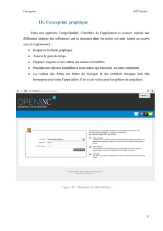 Conception ISET Bizerte
37
III. Conception graphique
Dans une approche Temps/Qualité, l’interface de l’application ci-dessous répond aux
différentes attentes des utilisateurs qui se résument dans les points suivants (après un accord
avec le responsable) :
 Respecter la charte graphique.
 Assurer le gain du temps.
 Proposer toujours à l'utilisateur des actions réversibles.
 Produire une réponse immédiate à toute action qui nécessite un temps important.
 La couleur des fonds des boîtes de dialogue et des contrôles statiques doit être
homogène pour toute l’application. Il en va de même pour les polices de caractères.
Figure 15 : Maquette du site intranet
 