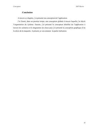 Conception ISET Bizerte
38
Conclusion
A travers ce chapitre, j’ai présenté ma conception de l’application.
J’ai fourni, dans un premier temps, une conception globale à travers laquelle j’ai décrit
l’organisation du système. Ensuite, j’ai présenté la conception détaillée de l’application à
travers les scénarios et le diagramme de classe puis j’ai présenté la conception graphique d’où
le choix de la maquette. A présent, je vais entamer la partie réalisation.
 