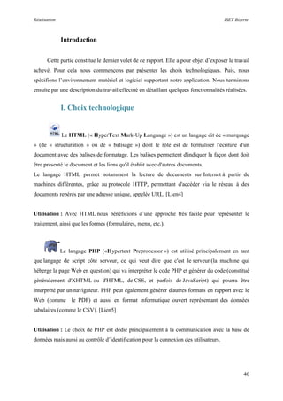 Réalisation ISET Bizerte
40
Introduction
Cette partie constitue le dernier volet de ce rapport. Elle a pour objet d’exposer le travail
achevé. Pour cela nous commençons par présenter les choix technologiques. Puis, nous
spécifions l’environnement matériel et logiciel supportant notre application. Nous terminons
ensuite par une description du travail effectué en détaillant quelques fonctionnalités réalisées.
I. Choix technologique
Le HTML (« HyperText Mark-Up Language ») est un langage dit de « marquage
» (de « structuration » ou de « balisage ») dont le rôle est de formaliser l'écriture d'un
document avec des balises de formatage. Les balises permettent d'indiquer la façon dont doit
être présenté le document et les liens qu'il établit avec d'autres documents.
Le langage HTML permet notamment la lecture de documents sur Internet à partir de
machines différentes, grâce au protocole HTTP, permettant d'accéder via le réseau à des
documents repérés par une adresse unique, appelée URL. [Lien4]
Utilisation : Avec HTML nous bénéficions d’une approche très facile pour représenter le
traitement, ainsi que les formes (formulaires, menu, etc.).
Le langage PHP («Hypertext Preprocessor ») est utilisé principalement en tant
que langage de script côté serveur, ce qui veut dire que c'est le serveur (la machine qui
héberge la page Web en question) qui va interpréter le code PHP et générer du code (constitué
généralement d'XHTML ou d'HTML, de CSS, et parfois de JavaScript) qui pourra être
interprété par un navigateur. PHP peut également générer d'autres formats en rapport avec le
Web (comme le PDF) et aussi en format informatique ouvert représentant des données
tabulaires (comme le CSV). [Lien5]
Utilisation : Le choix de PHP est dédié principalement à la communication avec la base de
données mais aussi au contrôle d’identification pour la connexion des utilisateurs.
 